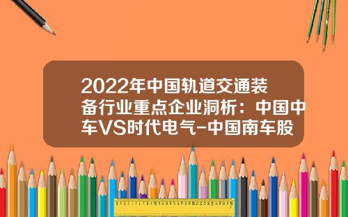 2022年中国轨道交通装备行业重点企业洞析：中国中车VS时代电气-中国南车股份有限公司【新闻】.