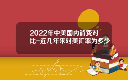 2022年中美国内消费对比-近几年来对美汇率为多少