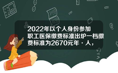 2022年以个人身份参加职工医保缴费标准出炉一档缴费标准为2670元年·人，二档缴费标准为5874元年·人-2016年医疗保险每人多少钱一年