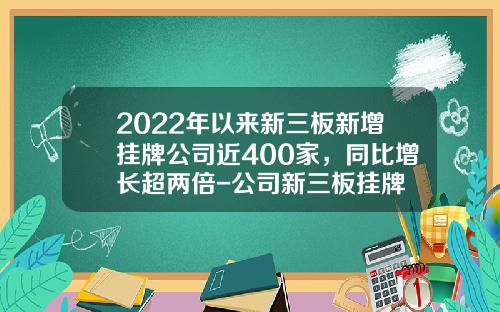 2022年以来新三板新增挂牌公司近400家，同比增长超两倍-公司新三板挂牌