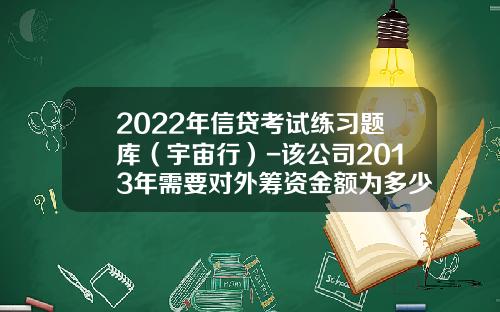 2022年信贷考试练习题库（宇宙行）-该公司2013年需要对外筹资金额为多少