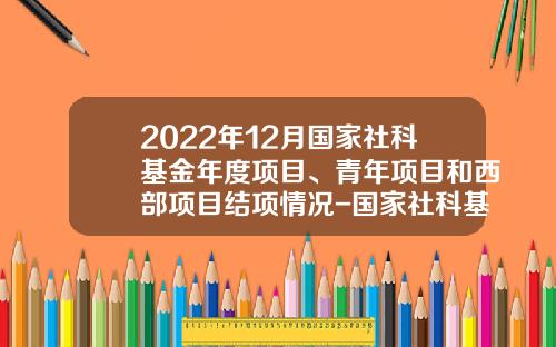 2022年12月国家社科基金年度项目、青年项目和西部项目结项情况-国家社科基金网站