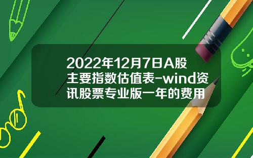 2022年12月7日A股主要指数估值表-wind资讯股票专业版一年的费用