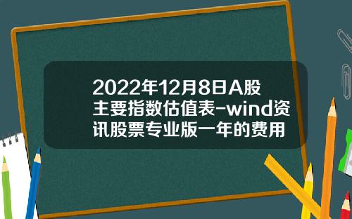 2022年12月8日A股主要指数估值表-wind资讯股票专业版一年的费用