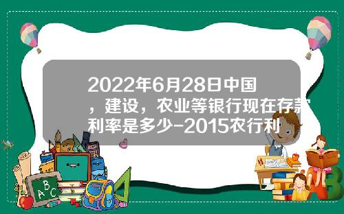 2022年6月28日中国，建设，农业等银行现在存款利率是多少-2015农行利息多少