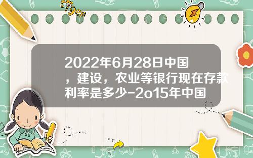 2022年6月28日中国，建设，农业等银行现在存款利率是多少-2o15年中国银行利息是多少