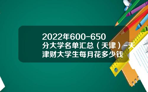2022年600-650分大学名单汇总（天津）-天津财大学生每月花多少钱