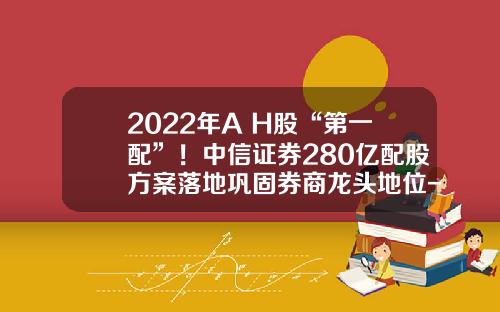 2022年A+H股“第一配”！中信证券280亿配股方案落地巩固券商龙头地位-券商配股最新资讯网股票