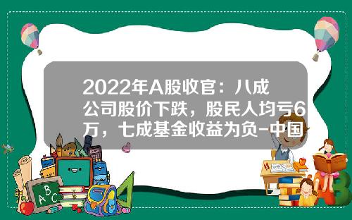2022年A股收官：八成公司股价下跌，股民人均亏6万，七成基金收益为负-中国股市蒸发了多少钱