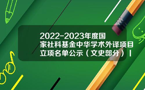 2022-2023年度国家社科基金中华学术外译项目立项名单公示（文史部分）丨202305-130（总第2348期）-国家社科基金公示时间