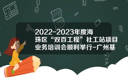 2022-2023年度海珠区“双百工程”社工站项目业务培训会顺利举行-广州基金培训