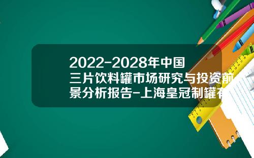 2022-2028年中国三片饮料罐市场研究与投资前景分析报告-上海皇冠制罐有限公司待遇
