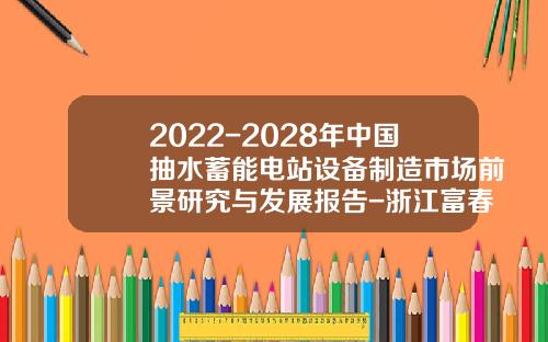 2022-2028年中国抽水蓄能电站设备制造市场前景研究与发展报告-浙江富春江水电设备股份有限公司怎么样