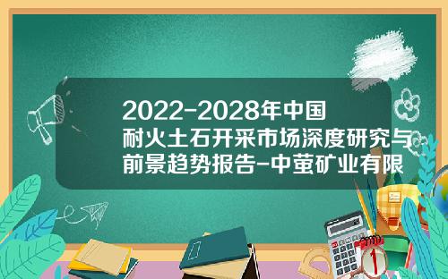 2022-2028年中国耐火土石开采市场深度研究与前景趋势报告-中萤矿业有限公司