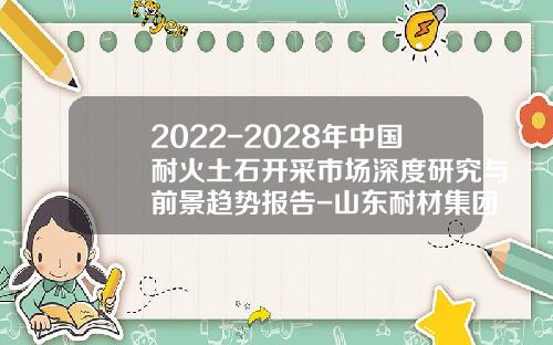 2022-2028年中国耐火土石开采市场深度研究与前景趋势报告-山东耐材集团中齐耐火有限公司