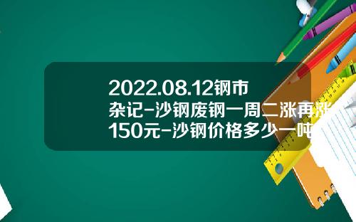 2022.08.12钢市杂记-沙钢废钢一周二涨再涨150元-沙钢价格多少一吨