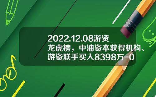 2022.12.08游资龙虎榜，中油资本获得机构、游资联手买入8398万-002667基金