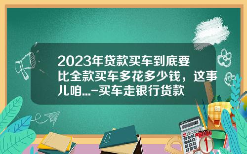 2023年贷款买车到底要比全款买车多花多少钱，这事儿咱...-买车走银行货款手续弗要多少钱【新闻】