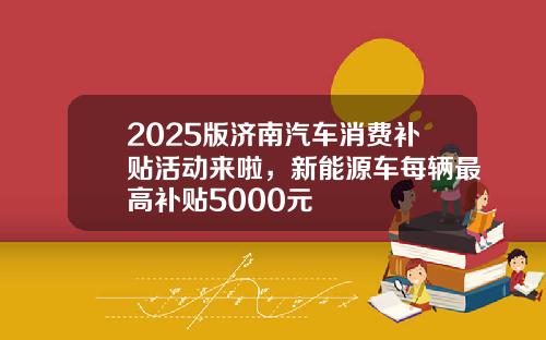 2025版济南汽车消费补贴活动来啦，新能源车每辆最高补贴5000元