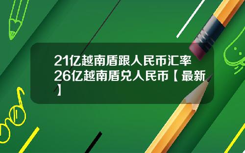 21亿越南盾跟人民币汇率26亿越南盾兑人民币【最新】