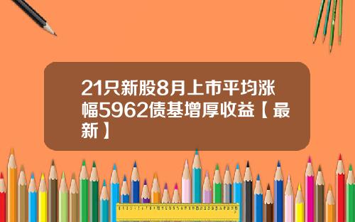 21只新股8月上市平均涨幅5962债基增厚收益【最新】
