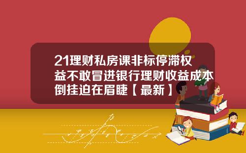 21理财私房课非标停滞权益不敢冒进银行理财收益成本倒挂迫在眉睫【最新】