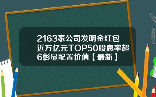 2163家公司发明金红包近万亿元TOP50股息率超6彰显配置价值【最新】