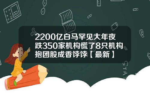 2200亿白马罕见大年夜跌350家机构慌了8只机构抱团股成香饽饽【最新】