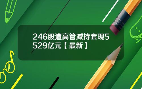 246股遭高管减持套现5529亿元【最新】