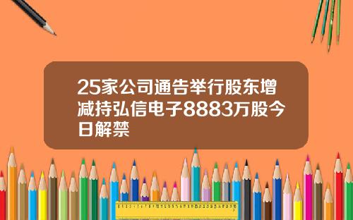 25家公司通告举行股东增减持弘信电子8883万股今日解禁