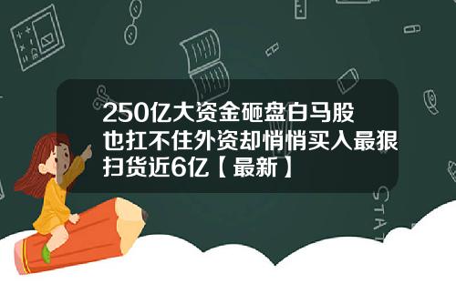 250亿大资金砸盘白马股也扛不住外资却悄悄买入最狠扫货近6亿【最新】