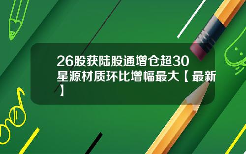 26股获陆股通增仓超30星源材质环比增幅最大【最新】