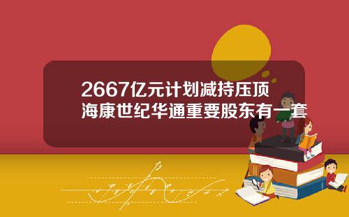 2667亿元计划减持压顶海康世纪华通重要股东有一套