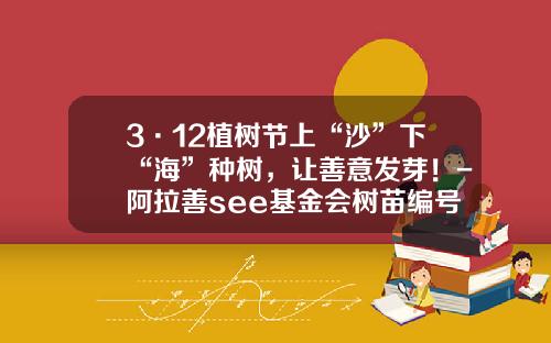 3·12植树节上“沙”下“海”种树，让善意发芽！-阿拉善see基金会树苗编号