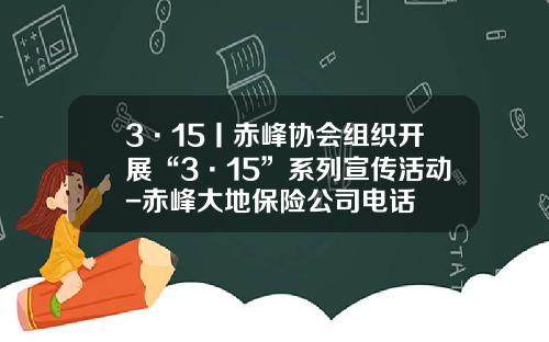 3·15丨赤峰协会组织开展“3·15”系列宣传活动-赤峰大地保险公司电话