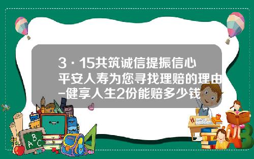 3·15共筑诚信提振信心平安人寿为您寻找理赔的理由-健享人生2份能赔多少钱