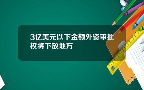 3亿美元以下金额外资审批权将下放地方