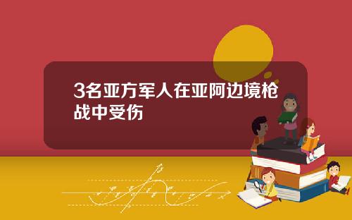 3名亚方军人在亚阿边境枪战中受伤