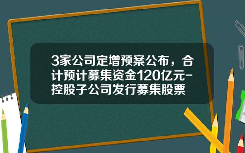 3家公司定增预案公布，合计预计募集资金120亿元-控股子公司发行募集股票