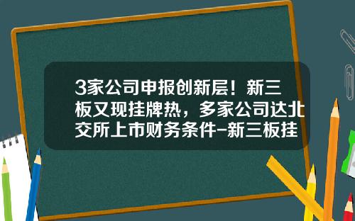 3家公司申报创新层！新三板又现挂牌热，多家公司达北交所上市财务条件-新三板挂牌上市公司