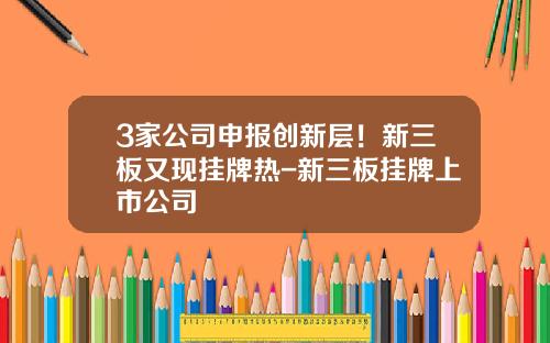 3家公司申报创新层！新三板又现挂牌热-新三板挂牌上市公司