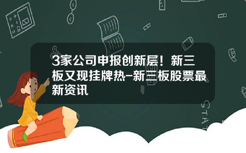 3家公司申报创新层！新三板又现挂牌热-新三板股票最新资讯