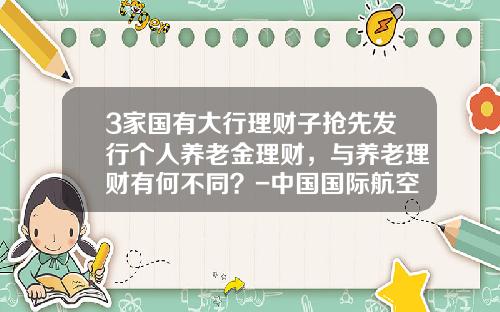3家国有大行理财子抢先发行个人养老金理财，与养老理财有何不同？-中国国际航空公司托管的私人飞机