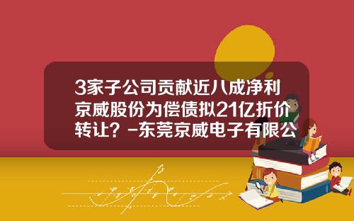 3家子公司贡献近八成净利京威股份为偿债拟21亿折价转让？-东莞京威电子有限公司