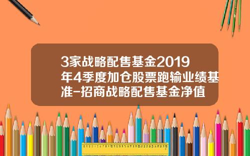 3家战略配售基金2019年4季度加仓股票跑输业绩基准-招商战略配售基金净值