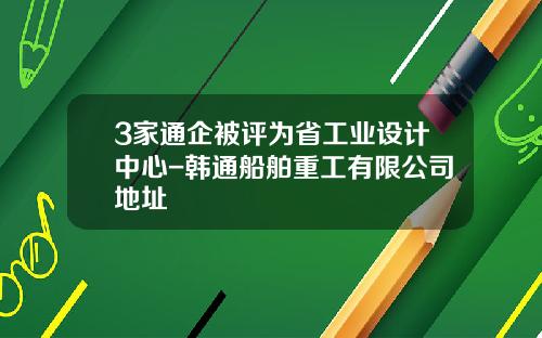 3家通企被评为省工业设计中心-韩通船舶重工有限公司地址