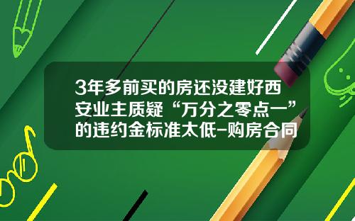 3年多前买的房还没建好西安业主质疑“万分之零点一”的违约金标准太低-购房合同违约金最高多少
