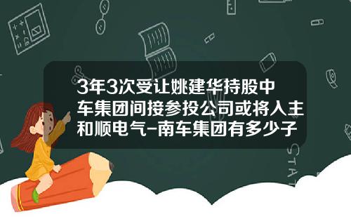 3年3次受让姚建华持股中车集团间接参投公司或将入主和顺电气-南车集团有多少子公司