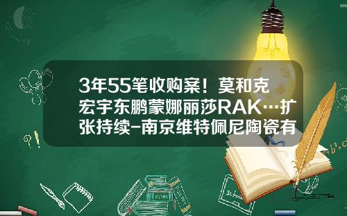 3年55笔收购案！莫和克宏宇东鹏蒙娜丽莎RAK…扩张持续-南京维特佩尼陶瓷有限公司
