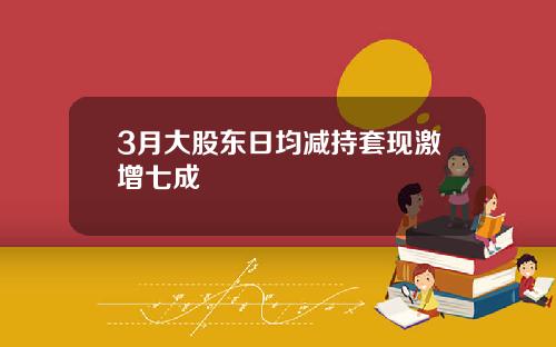 3月大股东日均减持套现激增七成
